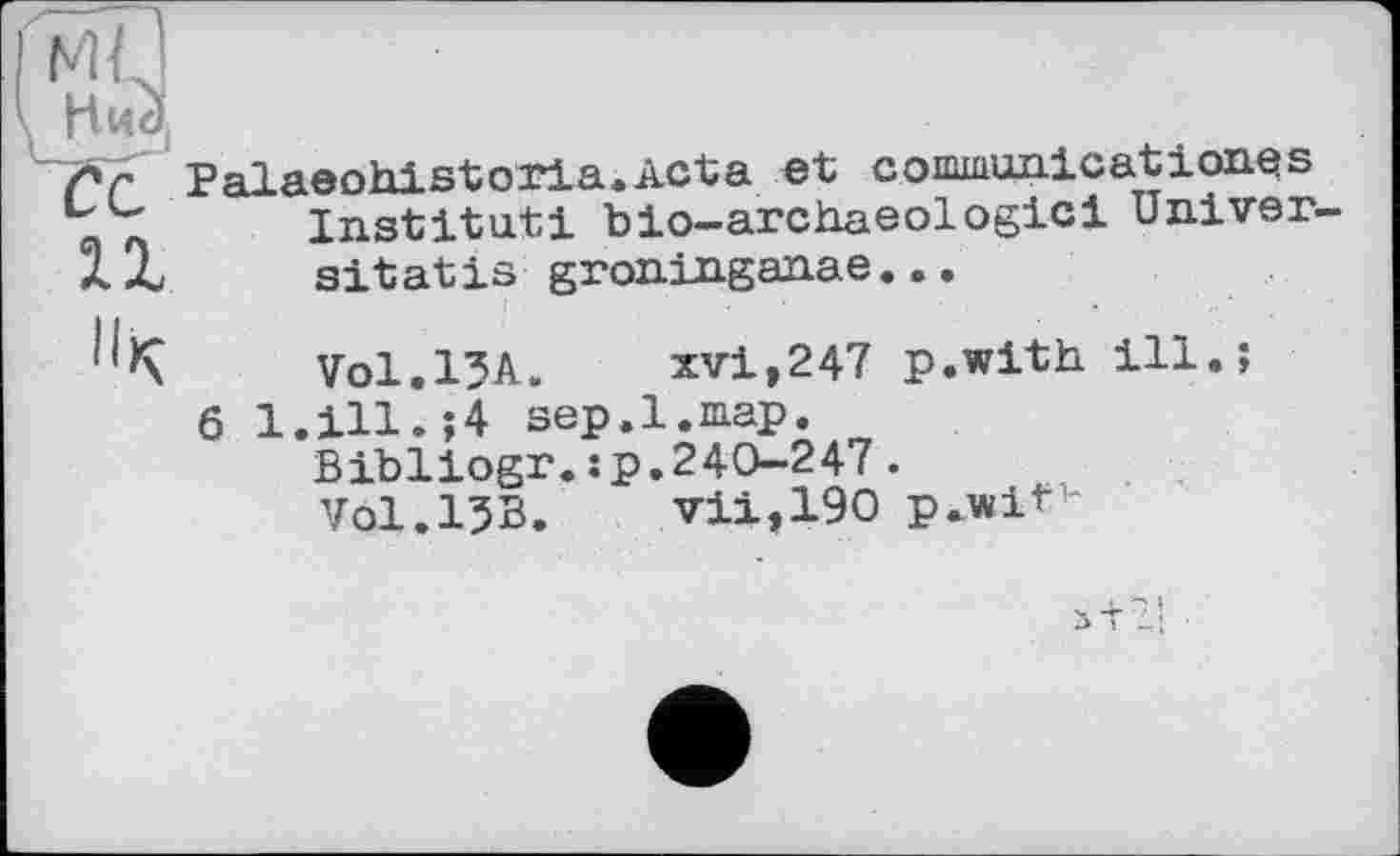 ﻿лг Palaeohistoria.Acta et communicationes Institut! bio-archaeologici Univer
XZ sitatis groninganae...
Vol.l^A. xvi,247 p.with ill.;
6 1.111.;4 sep.1.map.
Bibllogr.jp.240-247.
V0I.I5B. vii,190 p.wit1-